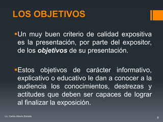 LOS OBJETIVOS

         Un muy buen criterio de calidad expositiva
          es la presentación, por parte del expositor,
          de los objetivos de su presentación.

         Estos objetivos de carácter informativo,
          explicativo o educativo le dan a conocer a la
          audiencia los conocimientos, destrezas y
          actitudes que deben ser capaces de lograr
          al finalizar la exposición.
Lic. Carlos Alberto Estrada
                                                          8
 