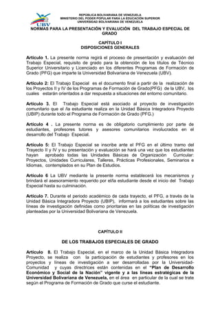 REPÚBLICA BOLIVARIANA DE VENEZUELA
                 MINISTERIO DEL PODER POPULAR PARA LA EDUCACIÓN SUPERIOR
                           UNIVERSIDAD BOLIVARIANA DE VENEZUELA

  NORMAS PARA LA PRESENTACIÓN Y EVALUCIÓN DEL TRABAJO ESPECIAL DE
                              GRADO

                                   CAPÍTULO I
                            DISPOSICIONES GENERALES

Artículo 1. La presente norma regirá el proceso de presentación y evaluación del
Trabajo Especial, requisito de grado para la obtención de los títulos de Técnico
Superior Universitario y Licenciado en los diferentes Programas de Formación de
Grado (PFG) que imparte la Universidad Bolivariana de Venezuela (UBV).

Artículo 2: El Trabajo Especial es el documento final a partir de la realización de
los Proyectos II y IV de los Programas de Formación de Grado(PFG) de la UBV, los
cuales estarán orientados a dar respuesta a situaciones del entorno comunitario.

Artículo 3. El Trabajo Especial está asociado al proyecto de investigación
comunitario que el /la estudiante realiza en la Unidad Básica Integradora Proyecto
(UBIP) durante todo el Programa de Formación de Grado (PFG.)

Artículo 4 . La presente norma es de obligatorio cumplimiento por parte de
estudiantes, profesores tutores y asesores comunitarios involucrados en el
desarrollo del Trabajo Especial.

Artículo 5: El Trabajo Especial se inscribe ante el PFG en el último tramo del
Trayecto II y IV y su presentación y evaluación se hará una vez que los estudiantes
hayan    aprobado todas las Unidades Básicas de Organización             Curricular:
Proyectos, Unidades Curriculares, Talleres, Prácticas Profesionales, Seminarios e
Idiomas, contemplados en su Plan de Estudios.

Artículo 6 La UBV mediante la presente norma establecerá los mecanismos y
brindará el asesoramiento requerido por el/la estudiante desde el inicio del Trabajo
Especial hasta su culminación.

Artículo 7. Durante el periodo académico de cada trayecto, el PFG, a través de la
Unidad Básica Integradora Proyecto (UBIP), informará a los estudiantes sobre las
líneas de investigación definidas como prioritarias en las políticas de investigación
planteadas por la Universidad Bolivariana de Venezuela.



                                     CAPÍTULO II

                  DE LOS TRABAJOS ESPECIALES DE GRADO

Artículo 8. El Trabajo Especial, en el marco de la Unidad Básica Integradora
Proyecto, se realiza con la participación de estudiantes y profesores en los
proyectos y líneas de investigación a ser desarrolladas por la Universidad-
Comunidad y cuyas directrices están contenidas en el “Plan de Desarrollo
Económico y Social de la Nación” vigente y a las líneas estratégicas de la
Universidad Bolivariana de Venezuela, en el área en particular de la cual se trate
según el Programa de Formación de Grado que curse el estudiante.
 
