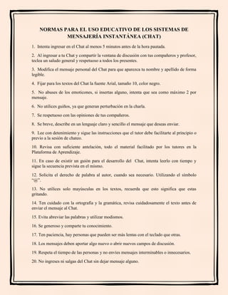 NORMAS PARA EL USO EDUCATIVO DE LOS SISTEMAS DE
MENSAJERÍA INSTANTÁNEA (CHAT)
1. Intenta ingresar en el Chat al menos 5 minutos antes de la hora pautada.
2. Al ingresar a tu Chat y compartir la ventana de discusión con tus compañeros y profesor,
teclea un saludo general y respetuoso a todos los presentes.
3. Modifica el mensaje personal del Chat para que aparezca tu nombre y apellido de forma
legible.
4. Fijar para los textos del Chat la fuente Arial, tamaño 10, color negro.
5. No abuses de los emoticones, si insertas alguno, intenta que sea como máximo 2 por
mensaje.
6. No utilices guiños, ya que generan perturbación en la charla.
7. Se respetuoso con las opiniones de tus compañeros.
8. Se breve, describe en un lenguaje claro y sencillo el mensaje que deseas enviar.
9. Lee con detenimiento y sigue las instrucciones que el tutor debe facilitarte al principio o
previo a la sesión de chateo.
10. Revisa con suficiente antelación, todo el material facilitado por los tutores en la
Plataforma de Aprendizaje.
11. En caso de existir un guión para el desarrollo del Chat, intenta leerlo con tiempo y
sigue la secuencia prevista en el mismo.
12. Solicita el derecho de palabra al autor, cuando sea necesario. Utilizando el símbolo
“@”.
13. No utilices solo mayúsculas en los textos, recuerda que esto significa que estas
gritando.
14. Ten cuidado con la ortografía y la gramática, revisa cuidadosamente el texto antes de
enviar el mensaje al Chat.
15. Evita abreviar las palabras y utilizar modismos.
16. Se generoso y comparte tu conocimiento.
17. Ten paciencia, hay personas que pueden ser más lentas con el teclado que otras.
18. Los mensajes deben aportar algo nuevo o abrir nuevos campos de discusión.
19. Respeta el tiempo de las personas y no envíes mensajes interminables o innecesarios.
20. No ingreses ni salgas del Chat sin dejar mensaje alguno.
 
