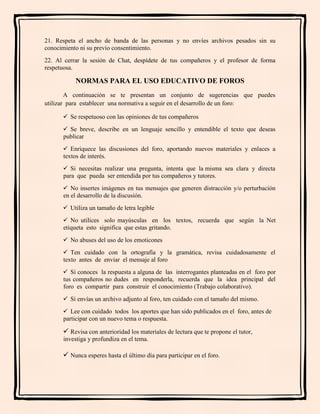 21. Respeta el ancho de banda de las personas y no envíes archivos pesados sin su
conocimiento ni su previo consentimiento.
22. Al cerrar la sesión de Chat, despídete de tus compañeros y el profesor de forma
respetuosa.
NORMAS PARA EL USO EDUCATIVO DE FOROS
A continuación se te presentan un conjunto de sugerencias que puedes
utilizar para establecer una normativa a seguir en el desarrollo de un foro:
 Se respetuoso con las opiniones de tus compañeros
 Se breve, describe en un lenguaje sencillo y entendible el texto que deseas
publicar
 Enriquece las discusiones del foro, aportando nuevos materiales y enlaces a
textos de interés.
 Si necesitas realizar una pregunta, intenta que la misma sea clara y directa
para que pueda ser entendida por tus compañeros y tutores.
 No insertes imágenes en tus mensajes que generen distracción y/o perturbación
en el desarrollo de la discusión.
 Utiliza un tamaño de letra legible
 No utilices solo mayúsculas en los textos, recuerda que según la Net
etiqueta esto significa que estas gritando.
 No abuses del uso de los emoticones
 Ten cuidado con la ortografía y la gramática, revisa cuidadosamente el
texto antes de enviar el mensaje al foro
 Si conoces la respuesta a alguna de las interrogantes planteadas en el foro por
tus compañeros no dudes en responderla, recuerda que la idea principal del
foro es compartir para construir el conocimiento (Trabajo colaborativo).
 Si envías un archivo adjunto al foro, ten cuidado con el tamaño del mismo.
 Lee con cuidado todos los aportes que han sido publicados en el foro, antes de
participar con un nuevo tema o respuesta.
 Revisa con anterioridad los materiales de lectura que te propone el tutor,
investiga y profundiza en el tema.
 Nunca esperes hasta el último día para participar en el foro.
 