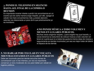 3. PONER EL TELEFONO EN SILENCIO
HASTAAEL FINAL DE LA COMIDA O
REUNION
Es importante mostrar interés cuando nos encontramos en un
evento que de cierta manera exige respeto, por ello, apagar el
celular nos hará concentrarnos más y prestar atención,
además nos desconecta un poco de lo que prácticamente ya
es monótono.
4.NO PONER MÚSICAA TODO VOLUMEN Y
MENOS EN LUGARES PÚBLICOS.
Muchas veces exigimos respeto, y para exigirlo hay que hacerlo, a
veces tenemos la costumbre de colocar música a todo volumen sin
tener en cuenta que no a todos les gusta la misma clase de música y
seguramente se sientes incomodos, por eso es mejor tratar de tolerar
el espacio de los demás
5. NO HABLAR POR CELULAR EN VOZ ALTA
MIENTRAS ESTAMOS EN LUGARES PÚBLICOS
Debe ser incomodo para los demás escuchar temas de
conversación que no les interesa, por eso es importante
conservar un tono moderado de voz para hablar por celular en
lugares públicos.
 