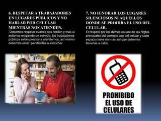 6. RESPETAR A TRABAJADORES
EN LUGARES PÚBLICOS Y NO
HABLAR POR CELULAR
MIENTRAS NOS ATIENDEN.
Debemos respetar cuando nos hablan y más si
estamos exigiendo un servicio, los trabajadores
públicos están prestos a atendernos, así mismo
debemos estar pendientes a escuchar.
7. NO IGNORAR LOS LUGARES
SILENCIOSOS NI AQUELLOS
DONDE SE PROHÍBA EL USO DEL
CELULAR.
El respeto por los demás es una de las reglas
principales del correcto uso del celular y cada
espacio tiene normas así que debemos
llevarlas a cabo.
 