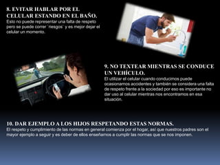 8. EVITAR HABLAR POR EL
CELULAR ESTANDO EN EL BAÑO.
Esto no puede representar una falta de respeto
pero se puede correr `riesgos` y es mejor dejar el
celular un momento.
9. NO TEXTEAR MIENTRAS SE CONDUCE
UN VEHÍCULO.
El utilizar el celular cuando conducimos puede
ocasionarnos accidentes y también se considera una falta
de respeto frente a la sociedad por eso es importante no
dar uso al celular mientras nos encontramos en esa
situación.
10. DAR EJEMPLO A LOS HIJOS RESPETANDO ESTAS NORMAS.
El respeto y cumplimiento de las normas en general comienza por el hogar, así que nuestros padres son el
mayor ejemplo a seguir y es deber de ellos enseñarnos a cumplir las normas que se nos imponen.
 