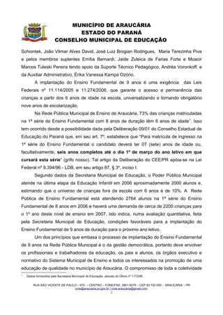 MUNICÍPIO DE ARAUCÁRIA
                         ESTADO DO PARANÁ
                  CONSELHO MUNICIPAL DE EDUCAÇÃO

      Art. 3º – Na Rede Pública Municipal de Araucária o Ensino Fundamental está
pautado nos seguintes princípios:
      I. democratização do acesso à educação entendida como direito de todas as
           crianças e adolescentes dos seis aos quatorze anos de idade do município,
           sendo obrigatória a estes a matrícula e a freqüência na escola;
      II. garantia da qualidade do ensino, visando a formação humana;
      III. gestão democrática do ensino público, fortalecendo os órgãos e mecanismos
           de gestão das unidades educacionais;
      IV. valorização dos profissionais e trabalhadores da educação;
      V. respeito e atenção às especificidades e diversidades culturais para uma
           educação democrática;
      VI. liberdade de aprender, ensinar, pesquisar e divulgar a cultura, o pensamento, a
           arte e o saber;
      VII.gratuidade do ensino público;
      VIII.atendimento ao educando com necessidades educacionais especiais,
           preferencialmente na Rede Regular, respeitado o direito de atendimento em
           classes, escolas, serviços e apoios especializados sempre que, em função das
           condições específicas dos educandos, não for possível a sua integração nas
           classes comuns de ensino regular.


      Art. 4º – O Ensino Fundamental de nove anos estrutura-se em cinco anos iniciais
e quatro anos finais, dos seis aos quatorze anos de idade.


      Art. 5º – O Ensino Fundamental na Rede Pública Municipal de Ensino se
organizará na forma seriada, tendo a seguinte nomenclatura:

                    Anos iniciais                                            Anos finais
1ª série 1ª série 2ª série 3ª série 4ª série 5ª série 6ª série 7ª série 8ª série
Período I Período II



        Art. 6º – O Ensino Fundamental de nove anos deverá articular-se com a Educação
Infantil, tendo em vista a continuidade do atendimento da criança, respeitada a
especificidade do seu desenvolvimento.

      Parágrafo Único – A Proposta Pedagógica para a 1ª série – Período I não é uma
      adequação dos conteúdos da 1ª série do Ensino Fundamental de oito anos ou da
      última etapa da Educação Infantil.



      RUA SÃO VICENTE DE PAULO – 670 – CENTRO – FONE/FAX: 3901-5079 – CEP 83.702-050 - ARAUCÁRIA – PR
                              cme@araucaria.pr.gov.br / cme.araucaria@gmail.com
                                                       2
 