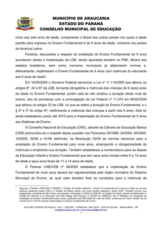 MUNICÍPIO DE ARAUCÁRIA
                         ESTADO DO PARANÁ
                  CONSELHO MUNICIPAL DE EDUCAÇÃO

      Art. 11 – Para matrícula de ingresso na 1ª série – Período I do Ensino
Fundamental de 9 anos, a criança deverá ter seis anos completos ou a completar até 1º
de março do ano letivo em curso.

      Parágrafo Único – A criança que estiver cursando a Educação Infantil e completar
      seis anos de idade após 1º de março do ano letivo em curso não poderá ingressar
      no Ensino Fundamental nesse mesmo ano.


      Art. 12 – Serão matriculados na 1ª série – Período II as crianças que tenham sete
anos completos até 1º de março do ano letivo em curso.


      Art. 13 – No caso de transferência recebida, as matrículas seguirão as normas
estabelecidas pelo Sistema Municipal de Ensino.


                                   CAPÍTULO III
                       DA SECRETARIA MUNICIPAL DE EDUCAÇÃO


      Art. 14 – A Secretaria Municipal de Educação deverá prover as Unidades
Educacionais na execução de suas propostas pedagógicas para o atendimento das
crianças de seis anos de idade em termos de profissionais, espaço, materiais
pedagógicos, mobiliário, acervo bibliográfico, equipamentos e merenda escolar.


      Art. 15 – A Secretaria Municipal de Educação deverá promover o desenvolvimento
dos profissionais e demais trabalhadores da educação, conforme Plano de Formação
Continuada, garantindo a qualidade nas questões da aprendizagem, dos direitos e
necessidades dos educandos do Ensino Fundamental e suas modalidades.


      Art. 16 – A Secretaria Municipal de Educação deverá promover, a partir do início
do ano letivo de 2007, um amplo debate com a comunidade escolar, no sentido de
reformular as Diretrizes Curriculares Municipais para todo o Ensino Fundamental e suas
modalidades na Rede Pública Municipal.

      Parágrafo Único – Este debate deverá subsidiar a reformulação das Propostas
      Pedagógicas e dos Regimentos Escolares das Unidades Educacionais.



      RUA SÃO VICENTE DE PAULO – 670 – CENTRO – FONE/FAX: 3901-5079 – CEP 83.702-050 - ARAUCÁRIA – PR
                              cme@araucaria.pr.gov.br / cme.araucaria@gmail.com
                                                       4
 