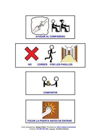 AYUDAR AL COMPAÑERO




        NO          CORRER          POR LOS PASILLOS




                            COMPARTIR




       TOCAR LA PUERTA ANTES DE ENTRAR

Autor pictogramas: Sergio Palao Procedencia: http://catedu.es/arasaac/
           Licencia: CC (BY-NC-SA) Autores: Carolina Gómez
 