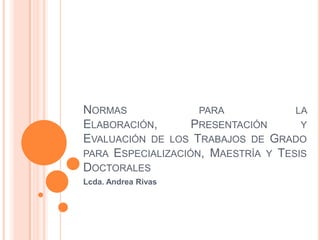 NORMAS              PARA            LA
ELABORACIÓN,       PRESENTACIÓN      Y
EVALUACIÓN DE LOS TRABAJOS DE GRADO
PARA ESPECIALIZACIÓN, MAESTRÍA Y TESIS
DOCTORALES
Lcda. Andrea Rivas
 