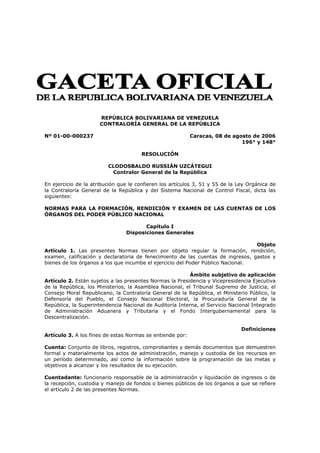 REPÚBLICA BOLIVARIANA DE VENEZUELA
                      CONTRALORÍA GENERAL DE LA REPÚBLICA

Nº 01-00-000237                                            Caracas, 08 de agosto de 2006
                                                                             196° y 148°

                                       RESOLUCIÓN

                         CLODOSBALDO RUSSIÁN UZCÁTEGUI
                          Contralor General de la República

En ejercicio de la atribución que le confieren los artículos 3, 51 y 55 de la Ley Orgánica de
la Contraloría General de la República y del Sistema Nacional de Control Fiscal, dicta las
siguientes:

NORMAS PARA LA FORMACIÓN, RENDICIÓN Y EXAMEN DE LAS CUENTAS DE LOS
ÓRGANOS DEL PODER PÚBLICO NACIONAL

                                       Capítulo I
                                Disposiciones Generales

                                                                                 Objeto
Artículo 1. Las presentes Normas tienen por objeto regular la formación, rendición,
examen, calificación y declaratoria de fenecimiento de las cuentas de ingresos, gastos y
bienes de los órganos a los que incumbe el ejercicio del Poder Público Nacional.

                                                          Ámbito subjetivo de aplicación
Artículo 2. Están sujetos a las presentes Normas la Presidencia y Vicepresidencia Ejecutiva
de la República, los Ministerios, la Asamblea Nacional, el Tribunal Supremo de Justicia, el
Consejo Moral Republicano, la Contraloría General de la República, el Ministerio Público, la
Defensoría del Pueblo, el Consejo Nacional Electoral, la Procuraduría General de la
República, la Superintendencia Nacional de Auditoría Interna, el Servicio Nacional Integrado
de Administración Aduanera y Tributaria y el Fondo Intergubernamental para la
Descentralización.

                                                                               Definiciones
Artículo 3. A los fines de estas Normas se entiende por:

Cuenta: Conjunto de libros, registros, comprobantes y demás documentos que demuestren
formal y materialmente los actos de administración, manejo y custodia de los recursos en
un período determinado, así como la información sobre la programación de las metas y
objetivos a alcanzar y los resultados de su ejecución.

Cuentadante: funcionario responsable de la administración y liquidación de ingresos o de
la recepción, custodia y manejo de fondos o bienes públicos de los órganos a que se refiere
el artículo 2 de las presentes Normas.
 