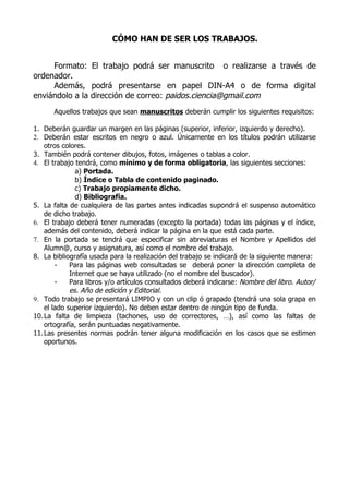 CÓMO HAN DE SER LOS TRABAJOS.


     Formato: El trabajo podrá ser manuscrito o realizarse a través de
ordenador.
     Además, podrá presentarse en papel DIN-A4 o de forma digital
enviándolo a la dirección de correo: paidos.ciencia@gmail.com
      Aquellos trabajos que sean manuscritos deberán cumplir los siguientes requisitos:

1. Deberán guardar un margen en las páginas (superior, inferior, izquierdo y derecho).
2. Deberán estar escritos en negro o azul. Únicamente en los títulos podrán utilizarse
   otros colores.
3. También podrá contener dibujos, fotos, imágenes o tablas a color.
4. El trabajo tendrá, como mínimo y de forma obligatoria, las siguientes secciones:
              a) Portada.
              b) Índice o Tabla de contenido paginado.
              c) Trabajo propiamente dicho.
              d) Bibliografía.
5. La falta de cualquiera de las partes antes indicadas supondrá el suspenso automático
   de dicho trabajo.
6. El trabajo deberá tener numeradas (excepto la portada) todas las páginas y el índice,
   además del contenido, deberá indicar la página en la que está cada parte.
7. En la portada se tendrá que especificar sin abreviaturas el Nombre y Apellidos del
   Alumn@, curso y asignatura, así como el nombre del trabajo.
8. La bibliografía usada para la realización del trabajo se indicará de la siguiente manera:
       -    Para las páginas web consultadas se deberá poner la dirección completa de
            Internet que se haya utilizado (no el nombre del buscador).
       -    Para libros y/o artículos consultados deberá indicarse: Nombre del libro. Autor/
            es. Año de edición y Editorial.
9. Todo trabajo se presentará LIMPIO y con un clip ó grapado (tendrá una sola grapa en
   el lado superior izquierdo). No deben estar dentro de ningún tipo de funda.
10.La falta de limpieza (tachones, uso de correctores, …), así como las faltas de
   ortografía, serán puntuadas negativamente.
11.Las presentes normas podrán tener alguna modificación en los casos que se estimen
   oportunos.
 