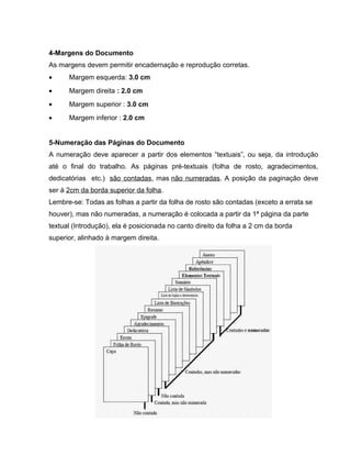 4-Margens do Documento
As margens devem permitir encadernação e reprodução corretas.
• Margem esquerda: 3.0 cm
• Margem direita : 2.0 cm
• Margem superior : 3.0 cm
• Margem inferior : 2.0 cm
5-Numeração das Páginas do Documento
A numeração deve aparecer a partir dos elementos “textuais”, ou seja, da introdução
até o final do trabalho. As páginas pré-textuais (folha de rosto, agradecimentos,
dedicatórias etc.) são contadas, mas não numeradas. A posição da paginação deve
ser à 2cm da borda superior da folha.
Lembre-se: Todas as folhas a partir da folha de rosto são contadas (exceto a errata se
houver), mas não numeradas, a numeração é colocada a partir da 1ª página da parte
textual (Introdução), ela é posicionada no canto direito da folha a 2 cm da borda
superior, alinhado à margem direita.
 