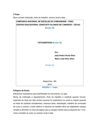 7-Capa
Deve constar instituição, título do trabalho, autoria, local e data.
CAMPANHA NACIONAL DE ESCOLAS DA COMUNIDADE - CNEC
CENTRO EDUCACIONAL CENECISTA ALCINDO DE CAMARGO - CECAC
(Fonte 12)
FOTOSSÍNTESE (Fonte 12)
Por :
João Pedro Paulo Silva
Maria José Silva Silva
(Fonte 12)
Alagoinhas - BA
2015
FIGURA 1 – Capa
8-Página de Rosto
Elementos necessários para identificação do documento, ou seja:
Nome da instituição e departamento; título do trabalho e subtítulo quando houver,
separado do título por dois pontos (quando for explicativo) ou ponto e vírgula (quando
se tratar de subtítulo compleentar); natureza (tese, dissertação, trabalho de conclusão
de curso e outros); o texto relativo à natureza do trabalho deve ser digitadoem espaço
simples e alinhado no meio da página para a margem direita (recuo esquerdo de 7 cm);
nome completo do autor ou autores; local e data.
 