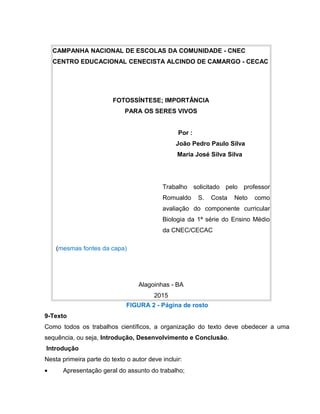 CAMPANHA NACIONAL DE ESCOLAS DA COMUNIDADE - CNEC
CENTRO EDUCACIONAL CENECISTA ALCINDO DE CAMARGO - CECAC
FOTOSSÍNTESE; IMPORTÂNCIA
PARA OS SERES VIVOS
Por :
João Pedro Paulo Silva
Maria José Silva Silva
Trabalho solicitado pelo professor
Romualdo S. Costa Neto como
avaliação do componente curricular
Biologia da 1ª série do Ensino Médio
da CNEC/CECAC
(mesmas fontes da capa)
Alagoinhas - BA
2015
FIGURA 2 - Página de rosto
9-Texto
Como todos os trabalhos científicos, a organização do texto deve obedecer a uma
sequência, ou seja, Introdução, Desenvolvimento e Conclusão.
Introdução
Nesta primeira parte do texto o autor deve incluir:
• Apresentação geral do assunto do trabalho;
 