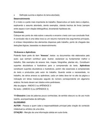 • Definição sucinta e objetivo do tema abordado;
Desenvolvimento
É o miolo e a parte mais importante do trabalho. Desenvolva um texto claro e objetivo,
explicando o assunto abordado, dando exemplos, citando trechos de livros (sempre
entre aspas e com citação bibliográfica), levantando hipóteses etc.
Conclusão
Coloque seu ponto de vista sobre o assunto e encerre o texto com sua conclusão final.
A conclusão não é uma idéia nova ou um resumo marcante dos argumentos principais,
é síntese interpretativa dos elementos dispersos pelo trabalho, ponto de chegada das
deduções lógicas, baseadas no desenvolvimento.
10-Anexos e Apêndices
Poderão fazer parte do item "Anexos", textos ou documentos não elaborados pelo
autor, que venham contribuir para ilustrar, esclarecer ou fundamentar melhor o
trabalho. São exemplos de anexos: leis, mapas, fotografias, plantas etc.. Constituem
suportes elucidativos e ilustrativos para a compreensão do texto. Apêndices
constituem suportes elucidativos e ilustrativos, porém não essenciais à compreensão
do texto e produzidos pelo autor do trabalho. Quando existe a necessidade, no
trabalho, de vários anexos ou apêndices, cada um deles deve ter no alto da página a
indicação em letras maiúsculas seguido do número correspondente em algarismo
arábico. No texto devem ser citados entre parênteses.
Alto da página - ANEXO 3 ou APÊNDICE 3
No texto - (ANEXO 3) ou (APÊNDICE 3)
11-Glossário Lista de palavras pouco conhecidas, de sentido obscuro ou de uso muito
restrito, acompanhadas de definição.
GLOSSÁRIO
AUTOR - Pessoa a quem cabe a responsabilidade principal pela criação do conteúdo
intelectual ou artístico de uma obra.
CITAÇÃO - Menção de uma informação obtida em outra fonte.
 