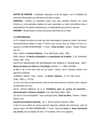 NOTAS DE RODAPÉ - Anotações colocadas ao pé da página, com a finalidade de
transmitir informações que não foram incluídas no texto.
RESENHA - Síntese ou comentário sobre uma obra científica, literária, etc. Pode
limitar-se a uma exposição objetiva do texto resenhado ou tecer comentários úteis e
interpretativos. Em geral é realizada por um especialista que domina o assunto.
RESUMO - Apresentação concisa dos pontos relevantes de um texto.
12- REFERÊNCIAS
a) É a relação de todas as obras que dão sustentação à pesquisa, porém, não foram
necessariamente citadas no texto. A forma mais comum para se indicar um livro é a
seguinte: ÚLTIMO SOBRENOME, 1º nome. Título da Obra. Edição. Cidade: Editora,
ano. Ex:
HALL, Aloísio. A Grécia Clássica. 2ª ed. São Paulo: União, 1999.
DINA, Antonio. A fábrica automática e a organização do trabalho. 2. ed. Petrópolis:
Vozes, 1987. 132 p.
INSTITUTO BRASILEIRO DE INFORMAÇÃO EM CIÊNCIA E TECNOLOGIA - IBICT.
Bases de dados em Ciência e Tecnologia. Brasília, n. 1, 1996. CD-ROM.
b) Mas e se a obra tiver mais de um autor? Vamos usar o exemplo anterior com
algumas mudanças:
ALMEIDA, Beatriz; HALL, Aloísio. A Grécia Clássica. 2ª ed. São Paulo:
União, 1999, p. 110-122.
c) Livro com mais de três autores: pode-se mencionar apenas o primeiro autor, seguido
da expressão et al. Ex:
SILVA, Hermes Medeiros da et al. Estatistica para os cursos de economia ,
administração e ciências contábeis. 2.ed. São Paulo: Atlas, 1996
d) E se for uma Enciclopédia? Veja o exemplo dado: Título da Obra. Volume. Cidade:
Editora, ano.
Grande Enciclopédia Ilustrada. vol. 7. Rio de Janeiro: Delmare, 1986.
e) Se for uma matéria de revista assinada (algumas matérias são anônimas), você vai
colocar assim: ÚLTIMO SOBRENOME, 1º nome. “Nome da Matéria”, Nome da Revista
(ou Jornal), ano da edição (se tiver), nº da edição, mês e ano, páginas.
 
