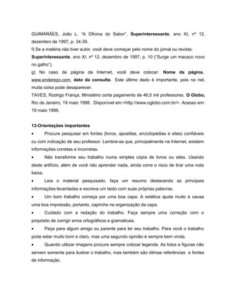 GUIMARÃES, João L. “A Oficina do Sabor”, Superinteressante, ano XI, nº 12,
dezembro de 1997, p. 34-39.
f) Se a matéria não tiver autor, você deve começar pelo nome do jornal ou revista:
Superinteressante, ano XI, nº 12, dezembro de 1997, p. 10 (“Surge um macaco novo
no galho”).
g) No caso de página da Internet, você deve colocar: Nome da página.
www.endereço.com, data da consulta. Este último dado é importante, pois na net,
muita coisa pode desaparecer.
TAVES, Rodrigo França. Ministério corta pagamento de 46,5 mil professores. O Globo,
Rio de Janeiro, 19 maio 1998. Disponível em:<http://www.oglobo.com.br/>. Acesso em:
19 maio 1998.
13-Orientações importantes
• Procure pesquisar em fontes (livros, apostilas, enciclopédias e sites) confiáveis
ou com indicação de seu professor. Lembre-se que, principalmente na Internet, existem
informações corretas e incorretas.
• Não transforme seu trabalho numa simples cópia de livros ou sites. Usando
deste artifício, além de você não aprender nada, ainda corre o risco de tirar uma nota
baixa.
• Leia o material pesquisado, faça um resumo destacando as principais
informações levantadas e escreva um texto com suas próprias palavras.
• Um bom trabalho começa por uma boa capa. A estética ajuda muito e causa
uma boa impressão, portanto, capriche na organização da capa.
• Cuidado com a redação do trabalho. Faça sempre uma correção com o
propósito de corrigir erros ortográficos e gramaticais.
• Peça para algum amigo ou parente para ler seu trabalho. Para você o trabalho
pode estar muito bom e claro, mas uma segundo opinião é sempre bem vinda.
• Quando utilizar imagens procure sempre colocar legenda. As fotos e figuras não
servem somente para ilustrar o trabalho, mas também são ótimas referências e fontes
de informação.
 