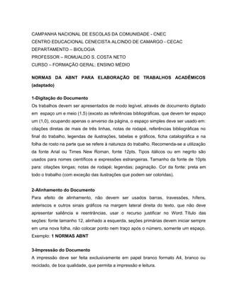 CAMPANHA NACIONAL DE ESCOLAS DA COMUNIDADE - CNEC
CENTRO EDUCACIONAL CENECISTA ALCINDO DE CAMARGO - CECAC
DEPARTAMENTO – BIOLOGIA
PROFESSOR – ROMUALDO S. COSTA NETO
CURSO – FORMAÇÃO GERAL: ENSINO MÉDIO
NORMAS DA ABNT PARA ELABORAÇÃO DE TRABALHOS ACADÊMICOS
(adaptado)
1-Digitação do Documento
Os trabalhos devem ser apresentados de modo legível, através de documento digitado
em espaço um e meio (1,5) (exceto as referências bibliográficas, que devem ter espaço
um (1,0), ocupando apenas o anverso da página, o espaço simples deve ser usado em:
citações diretas de mais de três linhas, notas de rodapé, referências bibliográficas no
final do trabalho, legendas de ilustrações, tabelas e gráficos, ficha catalográfica e na
folha de rosto na parte que se refere à natureza do trabalho. Recomenda-se a utilização
da fonte Arial ou Times New Roman, fonte 12pts. Tipos itálicos ou em negrito são
usados para nomes científicos e expressões estrangeiras. Tamanho da fonte de 10pts
para: citações longas; notas de rodapé; legendas; paginação. Cor da fonte: preta em
todo o trabalho (com exceção das ilustrações que podem ser coloridas).
2-Alinhamento do Documento
Para efeito de alinhamento, não devem ser usados barras, travessões, hífens,
asteriscos e outros sinais gráficos na margem lateral direita do texto, que não deve
apresentar saliência e reentrâncias, usar o recurso justificar no Word. Título das
seções: fonte tamanho 12, alinhado a esquerda, seções primárias devem iniciar sempre
em uma nova folha, não colocar ponto nem traço após o número, somente um espaço.
Exemplo: 1 NORMAS ABNT
3-Impressão do Documento
A impressão deve ser feita exclusivamente em papel branco formato A4, branco ou
reciclado, de boa qualidade, que permita a impressão e leitura.
 