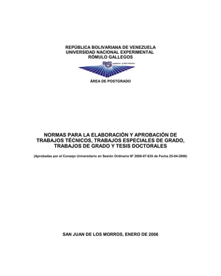 REPÚBLICA BOLIVARIANA DE VENEZUELA
UNIVERSIDAD NACIONAL EXPERIMENTAL
RÓMULO GALLEGOS
ÁREA DE POSTGRADO
NORMAS PARA LA ELABORACIÓN Y APROBACIÓN DE
TRABAJOS TÉCNICOS, TRABAJOS ESPECIALES DE GRADO,
TRABAJOS DE GRADO Y TESIS DOCTORALES
(Aprobadas por el Consejo Universitario en Sesión Ordinaria Nº 2006-07-635 de Fecha 25-04-2006)
SAN JUAN DE LOS MORROS, ENERO DE 2006
 