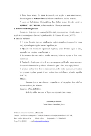 6. Duas linhas abaixo do texto, à esquerda, em negrito e sem adentramento,
        deverão figurar as Referências que indicam os trabalhos citados no texto.
        7. Após as Referências Bibliográficas, duas linhas abaixo deverão seguir o
        ABSTRACT      e KEYWORDS, também em fonte 10 e espaço simples.
3. Referências Bibliográficas
        Devem ser dispostas em ordem alfabética pelo sobrenome do primeiro autor e
seguir as normas vigentes da Associação Brasileira de Normas Técnicas (ABNT).
4. Citação no texto
        1. O nome do autor deve ser citado entre parênteses pelo sobrenome (em caixa
        alta), separado por vírgula da data da publicação.
        2. Quando for necessário especificar página(s), estas deverão seguir a data,
        separadas por vírgula e precedidas de p.
        3. Se o nome do autor estiver citado no texto, indica-se apenas a data entre
        parênteses.
        4. As citações de diversas obras de um mesmo autor, publicadas no mesmo ano,
        devem ser discriminadas por letras minúsculas após a data, sem espaçamento.
        5. Quando a obra tiver dois ou mais autores, todos serão indicados, separados
        por ponto e vírgula e quando houver muitos, deve-se indicar o primeiro seguido
        de ET al.
        5 Notas
                 As notas devem ser mínimas e colocadas no pé da página. As remissões
        devem ser feitas por números.
        6 Anexos e/ou Apêndices
                 Serão incluídos somente se forem imprescindíveis ao texto.



                                               Coordenação editorial
                                          Carlos Alberto Corrêa Dias Júnior




Endereço da Revista Eletrônica A Palavrada
Campus Universitário de Bragança – Prédio II, Sala da Coordenação do Mestrado (PPGLS).
Rua Leandro Ribeiro, S/N      Bairro: Aldeia    Bragança-PA CEP 68600-000
Fone: (91)3425-1593    e-mail: apalavrada@gmail.com
 