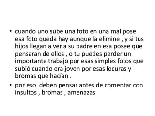 • cuando uno sube una foto en una mal pose
esa foto queda hay aunque la elimine , y si tus
hijos llegan a ver a su padre en esa posee que
pensaran de ellos , o tu puedes perder un
importante trabajo por esas simples fotos que
subió cuando era joven por esas locuras y
bromas que hacían .
• por eso deben pensar antes de comentar con
insultos , bromas , amenazas

 
