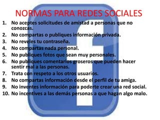 NORMAS PARA REDES SOCIALES
1. No aceptes solicitudes de amistad a personas que no
conozcas.
2. No compartas o publiques información privada.
3. No reveles tu contraseña.
4. No compartas nada personal.
5. No publiques fotos que sean muy personales.
6. No publiques comentarios groseros que pueden hacer
sentir mal a las personas.
7. Trata con respeto a los otros usuarios.
8. No compartas información desde el perfil de tu amiga.
9. No inventes información para poderte crear una red social.
10. No incentives a las demás personas a que hagan algo malo.

 