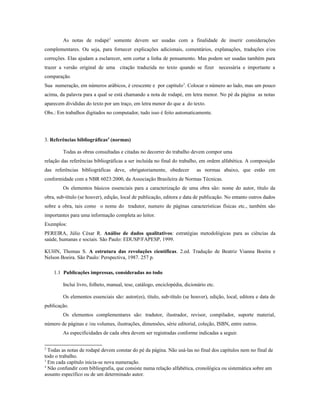 As notas de rodapé2
somente devem ser usadas com a finalidade de inserir considerações
complementares. Ou seja, para fornecer explicações adicionais, comentários, explanações, traduções e/ou
correções. Elas ajudam a esclarecer, sem cortar a linha de pensamento. Mas podem ser usadas também para
trazer a versão original de uma citação traduzida no texto quando se fizer necessária e importante a
comparação.
Sua numeração, em números arábicos, é crescente e por capítulo3
. Colocar o número ao lado, mas um pouco
acima, da palavra para a qual se está chamando a nota de rodapé, em letra menor. No pé da página as notas
aparecem divididas do texto por um traço, em letra menor do que a do texto.
Obs.: Em trabalhos digitados no computador, tudo isso é feito automaticamente.
3. Referências bibliográficas4
(normas)
Todas as obras consultadas e citadas no decorrer do trabalho devem compor uma
relação das referências bibliográficas a ser incluída no final do trabalho, em ordem alfabética. A composição
das referências bibliográficas deve, obrigatoriamente, obedecer as normas abaixo, que estão em
conformidade com a NBR 6023:2000, da Associação Brasileira de Normas Técnicas.
Os elementos básicos essenciais para a caracterização de uma obra são: nome do autor, título da
obra, sub-título (se houver), edição, local de publicação, editora e data de publicação. No entanto outros dados
sobre a obra, tais como o nome do tradutor, numero de páginas características físicas etc., também são
importantes para uma informação completa ao leitor.
Exemplos:
PEREIRA, Júlio César R. Análise de dados qualitativos: estratégias metodológicas para as ciências da
saúde, humanas e sociais. São Paulo: EDUSP/FAPESP, 1999.
KUHN, Thomas S. A estrutura das revoluções científicas. 2.ed. Tradução de Beatriz Vianna Boeira e
Nelson Boeira. São Paulo: Perspectiva, 1987. 257 p.
1.1 Publicações impressas, consideradas no todo
Inclui livro, folheto, manual, tese, catálogo, enciclopédia, dicionário etc.
Os elementos essenciais são: autor(es), título, sub-título (se houver), edição, local, editora e data de
publicação.
Os elementos complementares são: tradutor, ilustrador, revisor, compilador, suporte material,
número de páginas e /ou volumes, ilustrações, dimensões, série editorial, coleção, ISBN, entre outros.
As especificidades de cada obra devem ser registradas conforme indicadas a seguir.
2
Todas as notas de rodapé devem constar do pé da página. Não usá-las no final dos capítulos nem no final de
todo o trabalho.
3
Em cada capítulo inicia-se nova numeração.
4
Não confundir com bibliografia, que consiste numa relação alfabética, cronológica ou sistemática sobre um
assunto específico ou de um determinado autor.
 