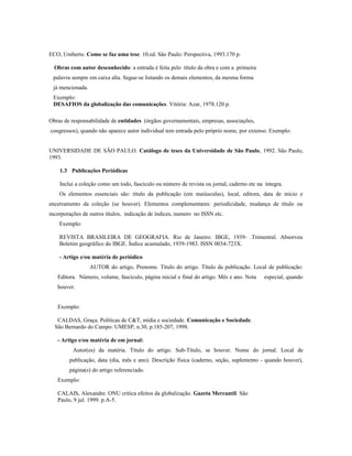 ECO, Umberto. Como se faz uma tese. 10.ed. São Paulo: Perspectiva, 1993.170 p.
Obras com autor desconhecido: a entrada é feita pelo título da obra e com a primeira
palavra sempre em caixa alta. Segue-se listando os demais elementos, da mesma forma
já mencionada.
Exemplo:
DESAFIOS da globalização das comunicações. Vitória: Azar, 1978.120 p.
Obras de responsabilidade de entidades (órgãos governamentais, empresas, associações,
congressos), quando não aparece autor individual tem entrada pelo próprio nome, por extenso. Exemplo:
UNIVERSIDADE DE SÃO PAULO. Catálogo de teses da Universidade de São Paulo, 1992. São Paulo,
1993.
1.3 Publicações Periódicas
Inclui a coleção como um todo, fascículo ou número de revista ou jornal, caderno etc na íntegra.
Os elementos essenciais são: título da publicação (em maiúsculas), local, editora, data de início e
encerramento da coleção (se houver). Elementos complementares: periodicidade, mudança de título ou
incorporações de outros títulos, indicação de índices, numero no ISSN etc.
Exemplo:
REVISTA BRASILEIRA DE GEOGRAFIA. Rio de Janeiro: IBGE, 1939- .Trimestral. Absorveu
Boletim geográfico do IBGE. Índice acumulado, 1939-1983. ISSN 0034-723X.
- Artigo e/ou matéria de periódico
AUTOR do artigo, Prenome. Título do artigo. Título da publicação. Local de publicação:
Editora. Número, volume, fascículo, página inicial e final do artigo. Mês e ano. Nota especial, quando
houver.
Exemplo:
CALDAS, Graça. Políticas de C&T, mídia e sociedade. Comunicação e Sociedade.
São Bernardo do Campo: UMESP, n.30, p.185-207, 1998.
- Artigo e/ou matéria de em jornal:
Autor(es) da matéria. Título do artigo. Sub-Título, se houver. Nome do jornal. Local de
publicação, data (dia, mês e ano). Descrição física (caderno, seção, suplemento - quando houver),
página(s) do artigo referenciado.
Exemplo:
CALAIS, Alexandre. ONU critica efeitos da globalização. Gazeta Mercantil. São
Paulo, 9 jul. 1999. p.A-5.
 