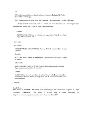 Ou
SILVA, Fernando de Barros e. Quando ufanismo rima com... Folha de São Paulo.
25 jul.1999. TV Folha, p.3.
Obs.: Quando o nome do jornal inclui o da cidade não é necessário repetir o local de publicação.
Se a matéria não for assinada, inicia-se a entrada pelo título da matéria, com a primeira palavra em
maiúsculas. Em seguida vem o Título do jornal. E assim por diante.
Exemplo:
PRESIDENTE da Telefônica vai a Brasília para negar falhas. Folha de São Paulo.
30 jul.1999. Caderno 3, p.7.
- Entrevistas
a) Originais
SOBRENOME DO ENTREVISTADO, Prenome. Título da entrevista. Data. Nota de
entrevista.
Exemplo:
MARTINS, Heloisa. Ensino de comunicação. 1998. Entrevista concedida a Adolpho
F. Queiroz.
b) Publicadas
SOBRENOME DO ENTREVISTADO, Prenome. Título da entrevista. Referência
da publicação consultada. Nota da entrevista.
Exemplo:
BARRETO, Luiz Carlos. A geopolítica da cultura. Cadernos do Terceiro Mundo.
Rio de Janeiro: Terceiro Milênio, n.210, p.42-47, jun. 99. Entrevista concedida a José
Augusto Ribeiro.
- Internet:
Base de Dados:
PORTDATA. INTERCOM / PORTCOM –Rede de Informação em Comunicação dos países de Língua
Portuguesa. PORTCOM. São Paulo, 7 jul.2000. Base de dados. Disponível em:
<http://www.intercom.org.br/portcom/index.htm>. Acesso em: 28 jan.2000.
 