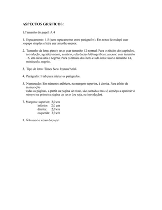 ASPECTOS GRÁFICOS:
1.Tamanho do papel: A 4
1. Espaçamento: 1,5 (sem espaçamento entre parágrafos). Em notas de rodapé usar
espaço simples e letra em tamanho menor.
2. Tamanho da letra: para o texto usar tamanho 12 normal. Para os títulos dos capítulos,
introdução, agradecimento, sumário, referências bibliográficas, anexos: usar tamanho
16, em caixa alta e negrito. Para os títulos dos itens e sub-itens: usar o tamanho 14,
minúsculo, negrito.
3. Tipo de letra: Times New Roman/Arial.
4. Parágrafo: 1 tab para iniciar os parágrafos.
5. Numeração: Em números arábicos, na margem superior, à direita. Para efeito de
numeração
todas as páginas, a partir da página de rosto, são contadas mas só começa a aparecer o
número na primeira página do texto (ou seja, na introdução).
7. Margens: superior: 3,0 cm
inferior: 2,0 cm
direita: 2,0 cm
esquerda: 3,0 cm
8. Não usar o verso do papel.
 