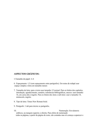 ASPECTOS GRÁFICOS:
1.Tamanho do papel: A 4
6. Espaçamento: 1,5 (sem espaçamento entre parágrafos). Em notas de rodapé usar
espaço simples e letra em tamanho menor.
7. Tamanho da letra: para o texto usar tamanho 12 normal. Para os títulos dos capítulos,
introdução, agradecimento, sumário, referências bibliográficas, anexos: usar tamanho
16, em caixa alta e negrito. Para os títulos dos itens e sub-itens: usar o tamanho 14,
minúsculo, negrito.
8. Tipo de letra: Times New Roman/Arial.
9. Parágrafo: 1 tab para iniciar os parágrafos.
10. Numeração: Em números
arábicos, na margem superior, à direita. Para efeito de numeração
todas as páginas, a partir da página de rosto, são contadas mas só começa a aparecer o
 
