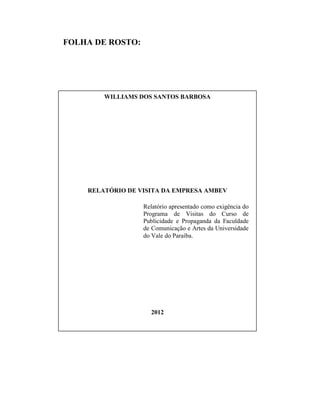 FOLHA DE ROSTO:
WILLIAMS DOS SANTOS BARBOSA
RELATÓRIO DE VISITA DA EMPRESA AMBEV
Relatório apresentado como exigência do
Programa de Visitas do Curso de
Publicidade e Propaganda da Faculdade
de Comunicação e Artes da Universidade
do Vale do Paraíba.
2012
 