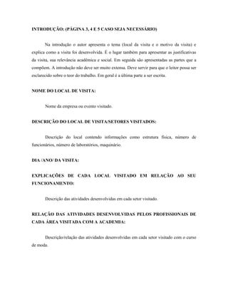 INTRODUÇÃO: (PÁGINA 3, 4 E 5 CASO SEJA NECESSÁRIO)
Na introdução o autor apresenta o tema (local da visita e o motivo da visita) e
explica como a visita foi desenvolvida. É o lugar também para apresentar as justificativas
da visita, sua relevância acadêmica e social. Em seguida são apresentadas as partes que a
compõem. A introdução não deve ser muito extensa. Deve servir para que o leitor possa ser
esclarecido sobre o teor do trabalho. Em geral é a última parte a ser escrita.
NOME DO LOCAL DE VISITA:
Nome da empresa ou evento visitado.
DESCRIÇÃO DO LOCAL DE VISITA/SETORES VISITADOS:
Descrição do local contendo informações como estrutura física, número de
funcionários, número de laboratórios, maquinário.
DIA /ANO/ DA VISITA:
EXPLICAÇÕES DE CADA LOCAL VISITADO EM RELAÇÃO AO SEU
FUNCIONAMENTO:
Descrição das atividades desenvolvidas em cada setor visitado.
RELAÇÃO DAS ATIVIDADES DESENVOLVIDAS PELOS PROFISSIONAIS DE
CADA ÁREA VISITADA COM A ACADEMIA:
Descrição/relação das atividades desenvolvidas em cada setor visitado com o curso
de moda.
 