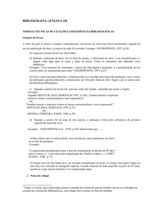 BIBLIOGRAFIA: (PÁGINA 10)
NORMAS TÉCNICAS DE CITAÇÕES E REFERÊNCIAS BIBLIOGRÁFICAS
Citações de livros:
A fonte da qual se retirou a citação é indicada pelo sobrenome do autor (em letras maiúsculas), seguido do
ano de publicação da obra e a página de onde foi extraída. Exemplo: (NEGROPONTE, 1997, p.58).
As seguintes normas devem ser observadas1
:
a) Quando a indicação da fonte vier no final da citação, o sobrenome do autor, o ano de publicação e a
página virão logo após as aspas e antes do ponto. Todos os elementos são indicados entre
parênteses.
Exemplo: “Uma maneira de contemplar o futuro da vida digital é perguntar se a peculiaridade de um
veículo pode ser transportada para outro” (NEGROPONTE, 1997, p.25).
b) Caso o autor seja desconhecido, a referência deve ser iniciada pelo nome da instituição, caso o nome
da instituição seja desconhecido a entrada deve ser feita pelo título da obra. Seguir com os outros itens
de referência bibliográfica.
c) Quando a autoria for de até três pessoas, todas são citadas separadas por ponto e vírgula.
Exemplo:
Segundo DEFLEUR; BALL-ROKEACH (1997, p.149), “gradativamente a imprensa
tornou-se menos sensacionalista e mais responsável”.
Ou
“Gradativamente a imprensa tornou-se menos sensacionalista e mais responsável”
(DEFLEUR; BALL-ROKEACH, 1997, p.73).
Ou
(MOURA; FERREIRA; PAINE, 1998, p.39)
d) Quando a autoria for de mais de três autores, a indicação é feita pelo sobrenome do primeiro
seguido da expressão et al.
Exemplo: NASCIMENTO et al. (1995, p.101) demonstram que ........
e) Para indicar que se omitiu trecho, usar reticências, entre parênteses, no início
ou no fim da passagem.
Exemplo:
“A organização paradigmática para a área da comunicação na década de 90 não é
mais a Unesco, (...) mas uma outra organização das Nações Unidas,(...) a OMC”.
(FADUL, 1998, p.77).
f) Citação com até três linhas deve ser incluída normalmente no texto. A citação com quatro linhas ou
mais deve ser colocada em parágrafo especial, recuada somente do lado esquerdo, a partir da 12ª letra,
usando-se corpo menor (tamanho 11) e dispensando aspas.
2. Notas de rodapé
1
Todas as normas aqui explicitadas quanto à entrada dos nomes de autores também devem ser utilizadas na
entrada das referências bibliográficas, cuja relação deve constar do final do trabalho.
 