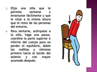 3. Elija una silla que le
permita sentarse y
levantarse fácilmente y que
le sitúe a la misma altura
que el resto de las personas
del entorno.
4. Para sentarse, acérquese a
la silla, haga una pausa,
coordine la parte superior e
inferior del cuerpo para no
perder el equilibrio, doble
las rodillas y siéntese
primero hacia el borde del
asiento y con mayor
acomodo después.
 