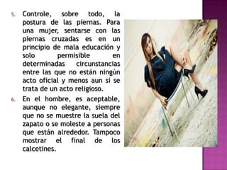 5. Controle, sobre todo, la
postura de las piernas. Para
una mujer, sentarse con las
piernas cruzadas es en un
principio de mala educación y
solo permisible en
determinadas circunstancias
entre las que no están ningún
acto oficial y menos aun si se
trata de un acto religioso.
6. En el hombre, es aceptable,
aunque no elegante, siempre
que no se muestre la suela del
zapato o se moleste a personas
que están alrededor. Tampoco
mostrar el final de los
calcetines.
 