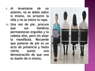 9. Al levantarse de un
asiento, no se doble sobre
si mismo, no arrastre la
silla y no se estire la ropa.
10. Una vez de pie, procure
que sus hombros
permanezcan erguidos y la
cabeza alta, pero sin alzar
la mandíbula. Recuerde
que ponerse de pie es un
acto de presencia y hasta
cierto punto una
demostración de que uno
es dueño de si mismo.
 