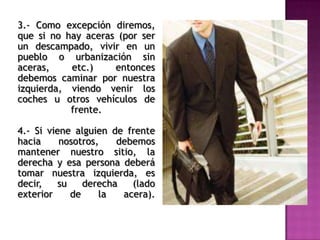 3.- Como excepción diremos,
que si no hay aceras (por ser
un descampado, vivir en un
pueblo o urbanización sin
aceras, etc.) entonces
debemos caminar por nuestra
izquierda, viendo venir los
coches u otros vehículos de
frente.
4.- Si viene alguien de frente
hacia nosotros, debemos
mantener nuestro sitio, la
derecha y esa persona deberá
tomar nuestra izquierda, es
decir, su derecha (lado
exterior de la acera).
 