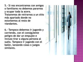 5.- Si nos encontramos con amigos
o familiares no debemos pararnos
y ocupar toda la acera.
Trataremos de retirarnos a un sitio
más apartado donde no
estorbemos al resto de
viandantes.
6.- Tampoco debemos ir jugando y
corriendo, con el consiguiente
peligro de dar un empujón e
incluso tirar a alguna persona al
suelo. Tampoco ir jugando con el
balón, lanzando cosas o juegos
similares.
 