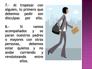 7.- Al tropezar con
alguien, lo primero que
debemos pedir son
disculpas por ello.
8.- Si vamos
acompañados y se
paran nuestros padres
o mayores con otras
personas, debemos
estar quietos y no
andar corriendo y
revoloteando entre
ellos.
 
