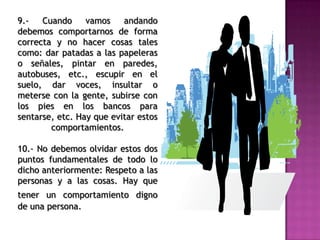 9.- Cuando vamos andando
debemos comportarnos de forma
correcta y no hacer cosas tales
como: dar patadas a las papeleras
o señales, pintar en paredes,
autobuses, etc., escupir en el
suelo, dar voces, insultar o
meterse con la gente, subirse con
los pies en los bancos para
sentarse, etc. Hay que evitar estos
comportamientos.
10.- No debemos olvidar estos dos
puntos fundamentales de todo lo
dicho anteriormente: Respeto a las
personas y a las cosas. Hay que
tener un comportamiento digno
de una persona.
 