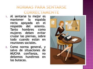 1. Al sentarse lo mejor es
mantener la espalda
recta apoyada en el
respaldo del asiento.
Tanto hombres como
mujeres deben evitar
cruzar las piernas, sobre
todo cuando están en
reuniones sociales.
2. Como norma general, y
salvo de situaciones de
MUCHA confianza, no
debemos hundirnos en
las butacas.
 