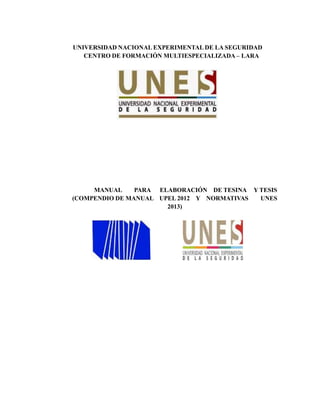 UNIVERSIDAD NACIONAL EXPERIMENTAL DE LA SEGURIDAD
CENTRO DE FORMACIÓN MULTIESPECIALIZADA – LARA
MANUAL PARA ELABORACIÓN DE TESINA Y TESIS
(COMPENDIO DE MANUAL UPEL 2012 Y NORMATIVAS UNES
2013)
 