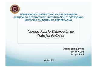 UNIVERSIDAD FERMIN TORO VICERRECTORADO
ACADEMICO DECANATO DE INVESTIGACION Y POSTGRADO
MAESTRIA EN GERENCIA EMPRESARIAL
Normas Para la Elaboración de
Trabajos de Grado
José Félix Barrios
15.827.091
Grupo 13-A
Junio, 14
 