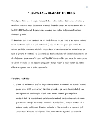 II
NORMAS PARA TRABAJOS ESCRITOS
Con el pasar de los años ha surgido la necesidad de realizar trabajos de crear una estructura y
unas bases donde se pueda fundamentar el porqué de muchas cosas, por eso las normas APA y
las ICONTEC han buscado la manera más apropiada para realizar todo eso desde trabajos
científicos y demás.
Es importante tenerlos en cuenta ya que nos dan la base de muchas cosas, y nos ayudan tanto en
la vida académica como en la vida profesional ya que nos dan unos pasos para realizar los
escritos y trabajos de manera adecuada, ya que sirven en muchos casos y son necesarias ya que
hasta el gobierno Colombiano las usa son ya que da una estructuración y mejor entendimiento en
el trabajo tanto las normas APA como las ICONTEC son aceptables para un escrito ya que presta
la función necesaria por eso mediante el siguiente trabajo buscare la mejor manera de explicar
diferentes aspectos para su mejor comprensión:
NORMAS ICONTEC
 ICONTEC fue fundado el 10 de mayo como el Instituto Colombiano de Normas Técnicas,
por un grupo de 18 empresarios y directivos gremiales, que vieron la necesidad de crear
una organización que trabajara el tema de las normas técnicas, para mejorar la
productividad y la competitividad de la industria nacional, dando así una serie de pautas
para realizar todo tipo de informes como tesis, investigaciones, trabajos, escritos. En la
primera reunión del Consejo Directivo, realizada el 9 de septiembre, el ingeniero civil
Javier Henao Londoño fue designado como primer Director Ejecutivo de la entidad,
 
