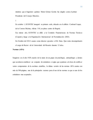 III
mientras que el ingeniero químico Mario Gómez Gaviria fue elegido como el primer
Presidente del Consejo Directivo.
¿
En octubre 1, ICONTEC inauguró su primera sede, ubicada en el edificio Cardenal Luque,
de la Carrera Décima, oficina 510, en pleno centro de Bogotá.
Ese mismo año, ICONTEC se afilió a la Comisión Panamericana de Normas Técnicas
(Copant) y luego a la Organización Internacional de Normalización (ISO).
En Octubre del 2014 asume como director ejecutivo el Dr. Hans. Que venía desempeñando
el cargo de Rector de la Universidad del Rosario durante 12 años.
Normas (APA)
Surgieron en el año 1929, nación de la mano de un grupo de psicólogos, antropólogos y demás
que acordaron establecer un conjunto de estándares o reglas que ayudaran a la hora de codificar
varios componentes de la escritura científica, la última versión de las normas APA cuenta con
más de 300 páginas, una de la principales razones para el uso de las normas es que es uno de los
estándares mas aceptados.
 