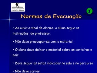 Ao ouvir o sinal de alarme, o aluno segue as instruções  do professor. Não deve preocupar-se com o material.  O aluno deve deixar o material sobre as carteiras e sair. Deve seguir as setas indicadas na sala e no percurso Não deve correr. Normas de Evacuação 