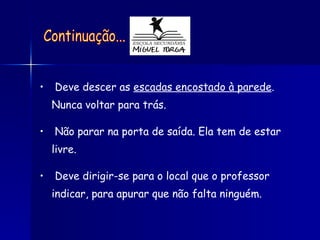 Deve descer as  escadas encostado à parede . Nunca voltar para trás. Não parar na porta de saída. Ela tem de estar livre. Deve dirigir-se para o local que o professor indicar, para apurar que não falta ninguém. Continuação... 