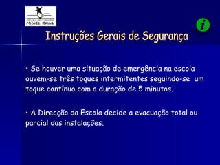 Instruções Gerais de Segurança Se houver uma situação de emergência na escola  ouvem-se três toques intermitentes seguindo-se  um toque contínuo com a duração de 5 minutos. A Direcção da Escola decide a evacuação total ou parcial das instalações. 