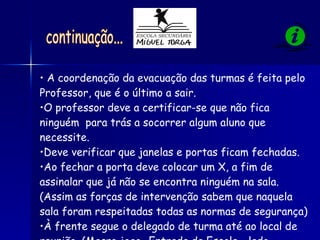 A coordenação da evacuação das turmas é feita pelo  Professor, que é o último a sair. O professor deve a certificar-se que não fica ninguém  para trás a socorrer algum aluno que necessite. Deve verificar que janelas e portas ficam fechadas.  Ao fechar a porta deve colocar um X, a fim de assinalar que já não se encontra ninguém na sala. (Assim as forças de intervenção sabem que naquela sala foram respeitadas todas as normas de segurança) À frente segue o delegado de turma até ao local de reunião. (Macro jogo- Entrada da Escola - lado direito) continuação... 