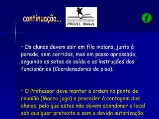Os alunos devem sair em fila indiana, junto à parede, sem corridas, mas em passo apressado, seguindo as setas de saída e as instruções dos funcionários (Coordenadores de piso). O Professor deve manter a ordem no ponto de reunião (Macro jogo) e proceder à contagem dos alunos, pelo que estes não devem abandonar o local sob qualquer pretexto e sem a devida autorização. continuação... 
