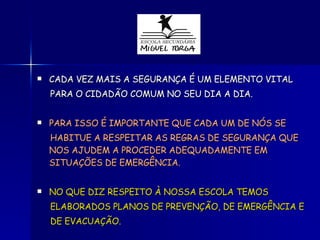 CADA VEZ MAIS A SEGURANÇA É UM ELEMENTO VITAL PARA O CIDADÃO COMUM NO SEU DIA A DIA. PARA ISSO É IMPORTANTE QUE CADA UM DE NÓS SE  HABITUE A RESPEITAR AS REGRAS DE SEGURANÇA QUE NOS AJUDEM A PROCEDER ADEQUADAMENTE EM SITUAÇÕES DE EMERGÊNCIA. NO QUE DIZ RESPEITO À NOSSA ESCOLA TEMOS  ELABORADOS PLANOS DE PREVENÇÃO, DE EMERGÊNCIA E DE EVACUAÇÃO. 
